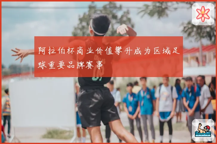 阿拉伯杯商业价值攀升成为区域足球重要品牌赛事