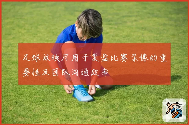 足球放映厅用于复盘比赛录像的重要性及团队沟通效率