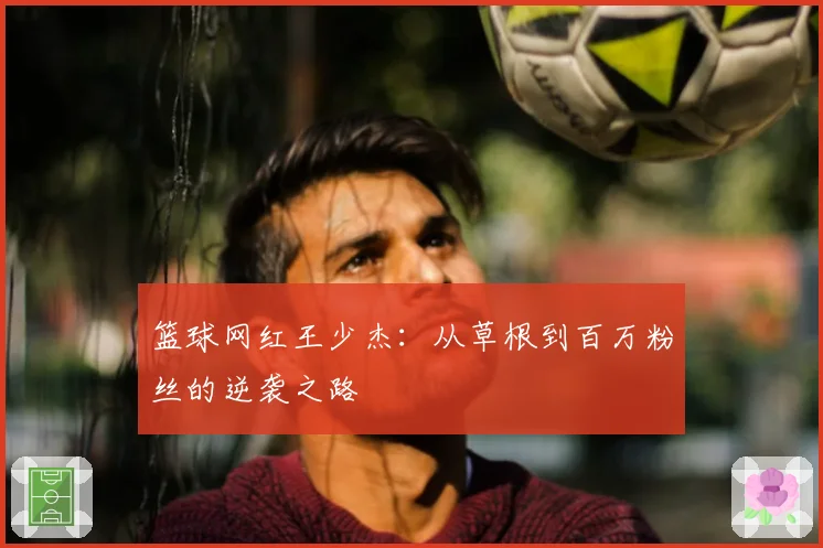 篮球网红王少杰：从草根到百万粉丝的逆袭之路