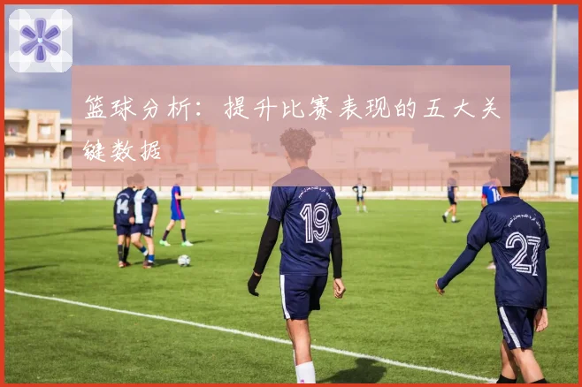 篮球分析：提升比赛表现的五大关键数据