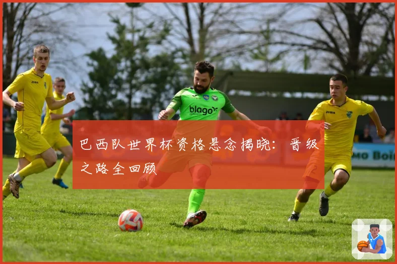 巴西队世界杯资格悬念揭晓：晋级之路全回顾