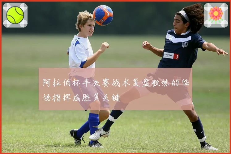 阿拉伯杯半决赛战术复盘教练的临场指挥成胜负关键