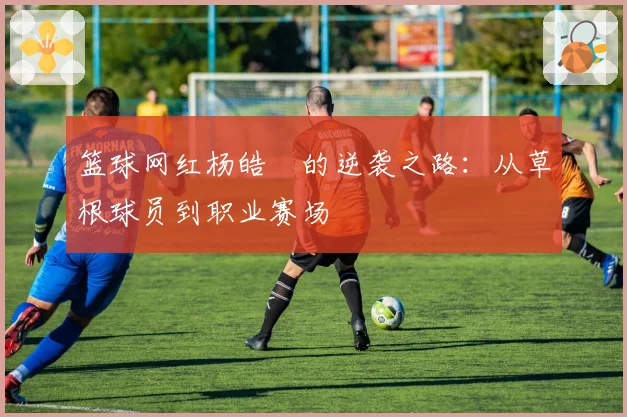 篮球网红杨皓喆的逆袭之路：从草根球员到职业赛场
