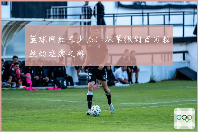 篮球网红王少杰：从草根到百万粉丝的逆袭之路