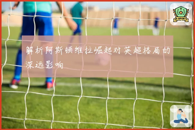 解析阿斯顿维拉崛起对英超格局的深远影响