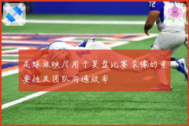 足球放映厅用于复盘比赛录像的重要性及团队沟通效率