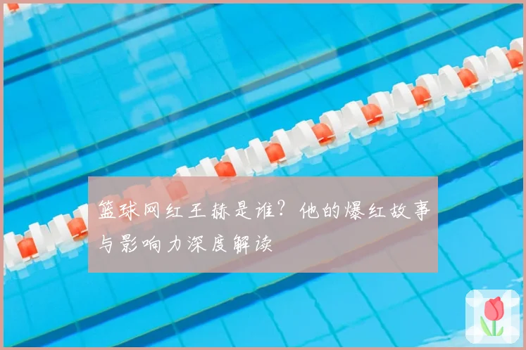 篮球网红王赫是谁？他的爆红故事与影响力深度解读