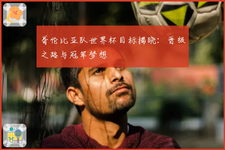哥伦比亚队世界杯目标揭晓：晋级之路与冠军梦想