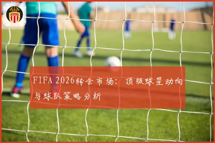 FIFA 2026转会市场：顶级球星动向与球队策略分析