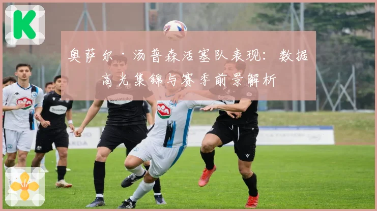奥萨尔·汤普森活塞队表现：数据、高光集锦与赛季前景解析