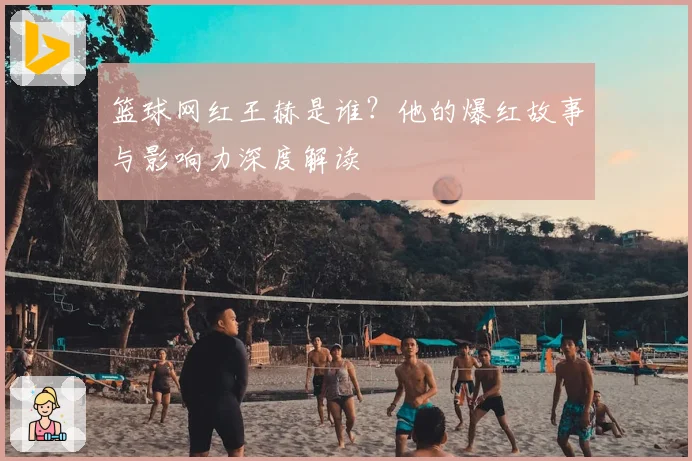 篮球网红王赫是谁？他的爆红故事与影响力深度解读