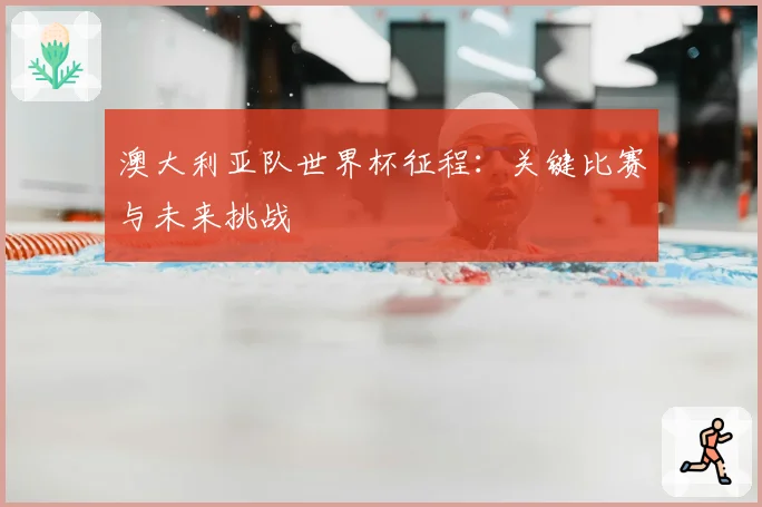 澳大利亚队世界杯征程：关键比赛与未来挑战